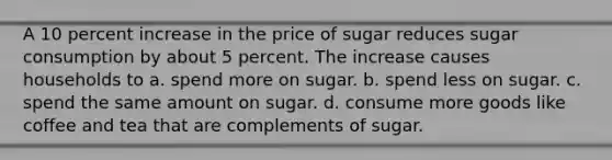 A 10 percent increase in the price of sugar reduces sugar consumption by about 5 percent. The increase causes households to a. spend more on sugar. b. spend less on sugar. c. spend the same amount on sugar. d. consume more goods like coffee and tea that are complements of sugar.