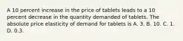 A 10 percent increase in the price of tablets leads to a 10 percent decrease in the quantity demanded of tablets. The absolute price elasticity of demand for tablets is A. 3. B. 10. C. 1. D. 0.3.