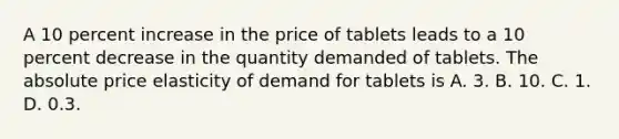 A 10 percent increase in the price of tablets leads to a 10 percent decrease in the quantity demanded of tablets. The absolute price elasticity of demand for tablets is A. 3. B. 10. C. 1. D. 0.3.