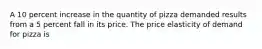 A 10 percent increase in the quantity of pizza demanded results from a 5 percent fall in its price. The price elasticity of demand for pizza is