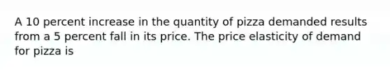 A 10 percent increase in the quantity of pizza demanded results from a 5 percent fall in its price. The price elasticity of demand for pizza is