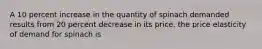 A 10 percent increase in the quantity of spinach demanded results from 20 percent decrease in its price. the price elasticity of demand for spinach is