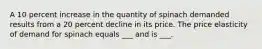 A 10 percent increase in the quantity of spinach demanded results from a 20 percent decline in its price. The price elasticity of demand for spinach equals ___ and is ___.