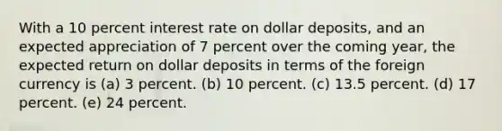 With a 10 percent interest rate on dollar deposits, and an expected appreciation of 7 percent over the coming year, the expected return on dollar deposits in terms of the foreign currency is (a) 3 percent. (b) 10 percent. (c) 13.5 percent. (d) 17 percent. (e) 24 percent.