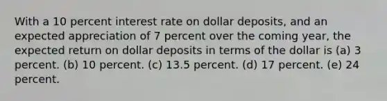 With a 10 percent interest rate on dollar deposits, and an expected appreciation of 7 percent over the coming year, the expected return on dollar deposits in terms of the dollar is (a) 3 percent. (b) 10 percent. (c) 13.5 percent. (d) 17 percent. (e) 24 percent.