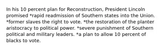 In his 10 percent plan for Reconstruction, President Lincoln promised *rapid readmission of Southern states into the Union. *former slaves the right to vote. *the restoration of the planter aristocracy to political power. *severe punishment of Southern political and military leaders. *a plan to allow 10 percent of blacks to vote.