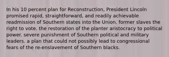 In his 10 percent plan for Reconstruction, President Lincoln promised rapid, straightforward, and readily achievable readmission of Southern states into the Union. former slaves the right to vote. the restoration of the planter aristocracy to political power. severe punishment of Southern political and military leaders. a plan that could not possibly lead to congressional fears of the re-enslavement of Southern blacks.