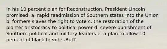 In his 10 percent plan for Reconstruction, President Lincoln promised: a. rapid readmission of Southern states into the Union b. formers slaves the right to vote c. the restoration of the planter aristocracy to political power d. severe punishment of Southern political and military leaders e. a plan to allow 10 percent of black to vote -But?