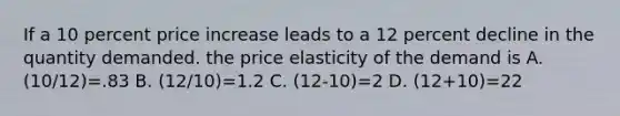 If a 10 percent price increase leads to a 12 percent decline in the quantity demanded. the price elasticity of the demand is A. (10/12)=.83 B. (12/10)=1.2 C. (12-10)=2 D. (12+10)=22