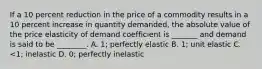 If a 10 percent reduction in the price of a commodity results in a 10 percent increase in quantity demanded, the absolute value of the price elasticity of demand coefficient is _______ and demand is said to be ________. A. 1; perfectly elastic B. 1; unit elastic C. <1; inelastic D. 0; perfectly inelastic