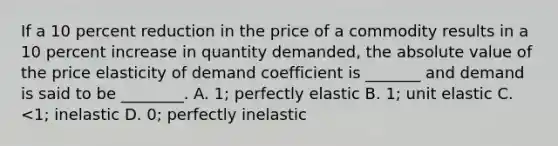 If a 10 percent reduction in the price of a commodity results in a 10 percent increase in quantity demanded, the absolute value of the price elasticity of demand coefficient is _______ and demand is said to be ________. A. 1; perfectly elastic B. 1; unit elastic C. <1; inelastic D. 0; perfectly inelastic