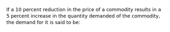 If a 10 percent reduction in the price of a commodity results in a 5 percent increase in the quantity demanded of the commodity, the demand for it is said to be: