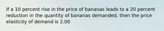 If a 10 percent rise in the price of bananas leads to a 20 percent reduction in the quantity of bananas demanded, then the price elasticity of demand is 2.00