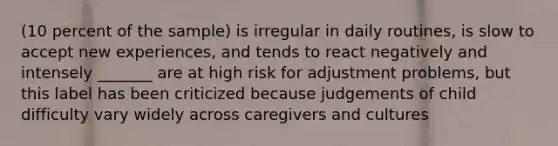 (10 percent of the sample) is irregular in daily routines, is slow to accept new experiences, and tends to react negatively and intensely _______ are at high risk for adjustment problems, but this label has been criticized because judgements of child difficulty vary widely across caregivers and cultures