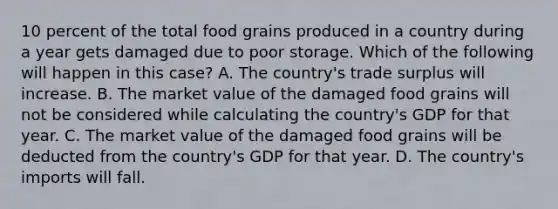 10 percent of the total food grains produced in a country during a year gets damaged due to poor storage. Which of the following will happen in this case? A. The country's trade surplus will increase. B. The market value of the damaged food grains will not be considered while calculating the country's GDP for that year. C. The market value of the damaged food grains will be deducted from the country's GDP for that year. D. The country's imports will fall.