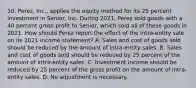 10. Perez, Inc., applies the equity method for its 25 percent investment in Senior, Inc. During 2021, Perez sold goods with a 40 percent gross profit to Senior, which sold all of these goods in 2021. How should Perez report the effect of the intra-entity sale on its 2021 income statement? A. Sales and cost of goods sold should be reduced by the amount of intra-entity sales. B. Sales and cost of goods sold should be reduced by 25 percent of the amount of intra-entity sales. C. Investment income should be reduced by 25 percent of the gross profit on the amount of intra-entity sales. D. No adjustment is necessary.