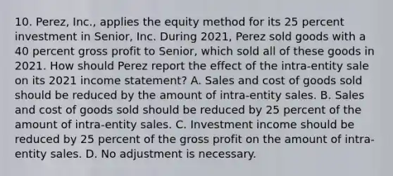 10. Perez, Inc., applies the equity method for its 25 percent investment in Senior, Inc. During 2021, Perez sold goods with a 40 percent gross profit to Senior, which sold all of these goods in 2021. How should Perez report the effect of the intra-entity sale on its 2021 income statement? A. Sales and cost of goods sold should be reduced by the amount of intra-entity sales. B. Sales and cost of goods sold should be reduced by 25 percent of the amount of intra-entity sales. C. Investment income should be reduced by 25 percent of the gross profit on the amount of intra-entity sales. D. No adjustment is necessary.