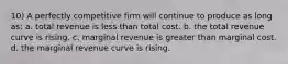 10) A perfectly competitive firm will continue to produce as long as: a. total revenue is less than total cost. b. the total revenue curve is rising. c. marginal revenue is greater than marginal cost. d. the marginal revenue curve is rising.