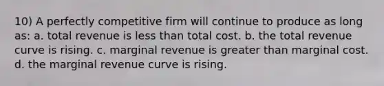 10) A perfectly competitive firm will continue to produce as long as: a. total revenue is <a href='https://www.questionai.com/knowledge/k7BtlYpAMX-less-than' class='anchor-knowledge'>less than</a> total cost. b. the total revenue curve is rising. c. marginal revenue is <a href='https://www.questionai.com/knowledge/ktgHnBD4o3-greater-than' class='anchor-knowledge'>greater than</a> marginal cost. d. the marginal revenue curve is rising.