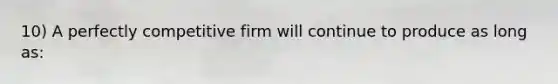 10) A perfectly competitive firm will continue to produce as long as: