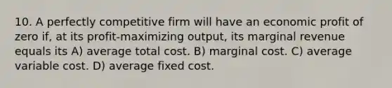 10. A perfectly competitive firm will have an economic profit of zero if, at its profit-maximizing output, its marginal revenue equals its A) average total cost. B) marginal cost. C) average variable cost. D) average fixed cost.