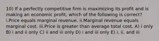 10) If a perfectly competitive firm is maximizing its profit and is making an economic profit, which of the following is correct? i.Price equals marginal revenue. ii.Marginal revenue equals marginal cost. iii.Price is greater than average total cost. A) i only B) i and ii only C) ii and iii only D) i and iii only E) i, ii, and iii