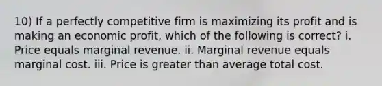 10) If a perfectly competitive firm is maximizing its profit and is making an economic profit, which of the following is correct? i. Price equals marginal revenue. ii. Marginal revenue equals marginal cost. iii. Price is greater than average total cost.