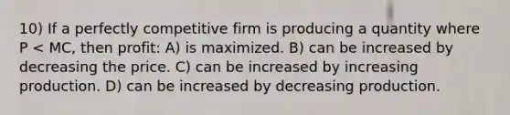 10) If a perfectly competitive firm is producing a quantity where P < MC, then profit: A) is maximized. B) can be increased by decreasing the price. C) can be increased by increasing production. D) can be increased by decreasing production.