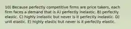 10) Because perfectly competitive firms are price takers, each firm faces a demand that is A) perfectly inelastic. B) perfectly elastic. C) highly inelastic but never is it perfectly inelastic. D) unit elastic. E) highly elastic but never is it perfectly elastic.