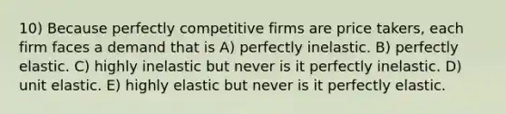 10) Because perfectly competitive firms are price takers, each firm faces a demand that is A) perfectly inelastic. B) perfectly elastic. C) highly inelastic but never is it perfectly inelastic. D) unit elastic. E) highly elastic but never is it perfectly elastic.