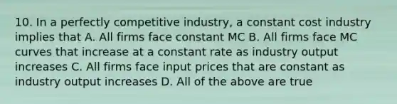 10. In a perfectly competitive industry, a constant cost industry implies that A. All firms face constant MC B. All firms face MC curves that increase at a constant rate as industry output increases C. All firms face input prices that are constant as industry output increases D. All of the above are true