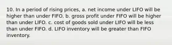 10. In a period of rising prices, a. net income under LIFO will be higher than under FIFO. b. gross profit under FIFO will be higher than under LIFO. c. cost of goods sold under LIFO will be less than under FIFO. d. LIFO inventory will be greater than FIFO inventory.