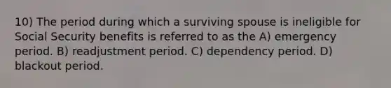 10) The period during which a surviving spouse is ineligible for Social Security benefits is referred to as the A) emergency period. B) readjustment period. C) dependency period. D) blackout period.