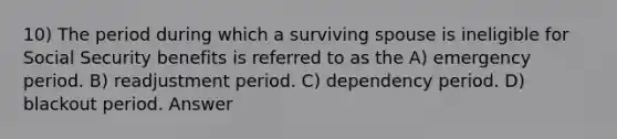 10) The period during which a surviving spouse is ineligible for Social Security benefits is referred to as the A) emergency period. B) readjustment period. C) dependency period. D) blackout period. Answer