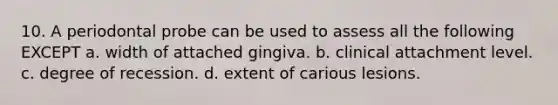 10. A periodontal probe can be used to assess all the following EXCEPT a. width of attached gingiva. b. clinical attachment level. c. degree of recession. d. extent of carious lesions.