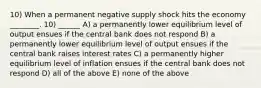 10) When a permanent negative supply shock hits the economy ________. 10) ______ A) a permanently lower equilibrium level of output ensues if the central bank does not respond B) a permanently lower equilibrium level of output ensues if the central bank raises interest rates C) a permanently higher equilibrium level of inflation ensues if the central bank does not respond D) all of the above E) none of the above