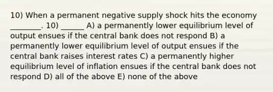 10) When a permanent negative supply shock hits the economy ________. 10) ______ A) a permanently lower equilibrium level of output ensues if the central bank does not respond B) a permanently lower equilibrium level of output ensues if the central bank raises interest rates C) a permanently higher equilibrium level of inflation ensues if the central bank does not respond D) all of the above E) none of the above