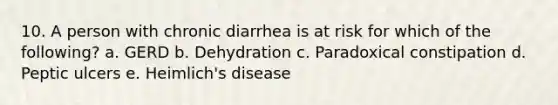 10. A person with chronic diarrhea is at risk for which of the following? a. GERD b. Dehydration c. Paradoxical constipation d. Peptic ulcers e. Heimlich's disease