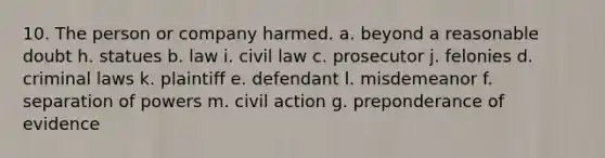 10. The person or company harmed. a. beyond a reasonable doubt h. statues b. law i. civil law c. prosecutor j. felonies d. criminal laws k. plaintiff e. defendant l. misdemeanor f. separation of powers m. civil action g. preponderance of evidence