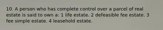 10. A person who has complete control over a parcel of real estate is said to own a: 1 life estate. 2 defeasible fee estate. 3 fee simple estate. 4 leasehold estate.