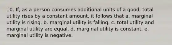 10. If, as a person consumes additional units of a good, total utility rises by a constant amount, it follows that a. marginal utility is rising. b. marginal utility is falling. c. total utility and marginal utility are equal. d. marginal utility is constant. e. marginal utility is negative.