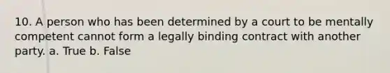 10. A person who has been determined by a court to be mentally competent cannot form a legally binding contract with another party. a. True b. False