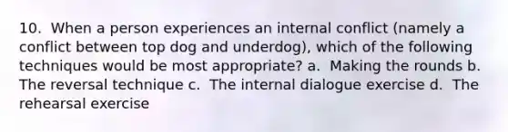 10. ​ When a person experiences an internal conflict (namely a conflict between top dog and underdog), which of the following techniques would be most appropriate? a. ​ Making the rounds b. ​ The reversal technique c. ​ The internal dialogue exercise d. ​ The rehearsal exercise