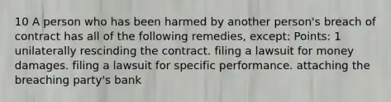 10 A person who has been harmed by another person's breach of contract has all of the following remedies, except: Points: 1 unilaterally rescinding the contract. filing a lawsuit for money damages. filing a lawsuit for specific performance. attaching the breaching party's bank