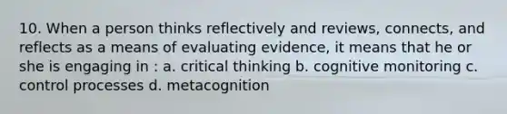 10. When a person thinks reflectively and reviews, connects, and reflects as a means of evaluating evidence, it means that he or she is engaging in : a. critical thinking b. cognitive monitoring c. control processes d. metacognition