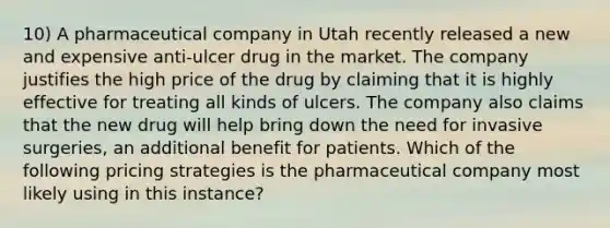 10) A pharmaceutical company in Utah recently released a new and expensive anti-ulcer drug in the market. The company justifies the high price of the drug by claiming that it is highly effective for treating all kinds of ulcers. The company also claims that the new drug will help bring down the need for invasive surgeries, an additional benefit for patients. Which of the following pricing strategies is the pharmaceutical company most likely using in this instance?