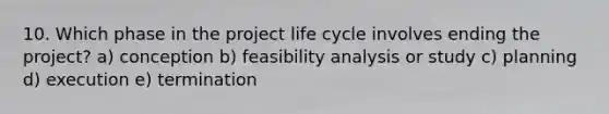 10. Which phase in the project life cycle involves ending the project? a) conception b) feasibility analysis or study c) planning d) execution e) termination