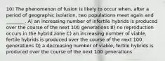 10) The phenomenon of fusion is likely to occur when, after a period of geographic isolation, two populations meet again and ________. A) an increasing number of infertile hybrids is produced over the course of the next 100 generations B) no reproduction occurs in the hybrid zone C) an increasing number of viable, fertile hybrids is produced over the course of the next 100 generations D) a decreasing number of viable, fertile hybrids is produced over the course of the next 100 generations