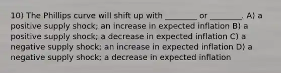 10) The Phillips curve will shift up with ________ or ________. A) a positive supply shock; an increase in expected inflation B) a positive supply shock; a decrease in expected inflation C) a negative supply shock; an increase in expected inflation D) a negative supply shock; a decrease in expected inflation