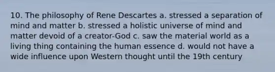 10. The philosophy of Rene Descartes a. stressed a separation of mind and matter b. stressed a holistic universe of mind and matter devoid of a creator-God c. saw the material world as a living thing containing the human essence d. would not have a wide influence upon Western thought until the 19th century